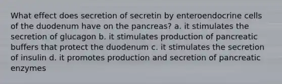 What effect does secretion of secretin by enteroendocrine cells of the duodenum have on <a href='https://www.questionai.com/knowledge/kITHRba4Cd-the-pancreas' class='anchor-knowledge'>the pancreas</a>? a. it stimulates the secretion of glucagon b. it stimulates production of pancreatic buffers that protect the duodenum c. it stimulates the secretion of insulin d. it promotes production and secretion of pancreatic enzymes