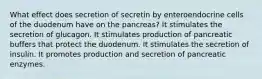 What effect does secretion of secretin by enteroendocrine cells of the duodenum have on the pancreas? It stimulates the secretion of glucagon. It stimulates production of pancreatic buffers that protect the duodenum. It stimulates the secretion of insulin. It promotes production and secretion of pancreatic enzymes.