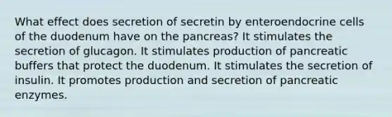 What effect does secretion of secretin by enteroendocrine cells of the duodenum have on the pancreas? It stimulates the secretion of glucagon. It stimulates production of pancreatic buffers that protect the duodenum. It stimulates the secretion of insulin. It promotes production and secretion of pancreatic enzymes.