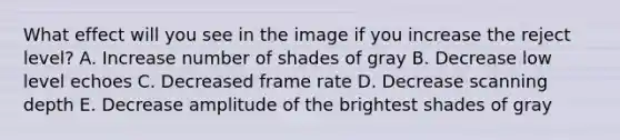 What effect will you see in the image if you increase the reject level? A. Increase number of shades of gray B. Decrease low level echoes C. Decreased frame rate D. Decrease scanning depth E. Decrease amplitude of the brightest shades of gray