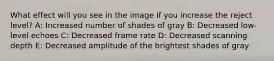 What effect will you see in the image if you increase the reject level? A: Increased number of shades of gray B: Decreased low-level echoes C: Decreased frame rate D: Decreased scanning depth E: Decreased amplitude of the brightest shades of gray