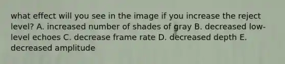 what effect will you see in the image if you increase the reject level? A. increased number of shades of gray B. decreased low-level echoes C. decrease frame rate D. decreased depth E. decreased amplitude