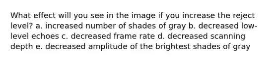 What effect will you see in the image if you increase the reject level? a. increased number of shades of gray b. decreased low-level echoes c. decreased frame rate d. decreased scanning depth e. decreased amplitude of the brightest shades of gray