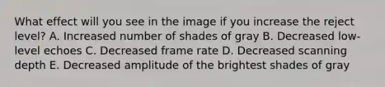 What effect will you see in the image if you increase the reject level? A. Increased number of shades of gray B. Decreased low-level echoes C. Decreased frame rate D. Decreased scanning depth E. Decreased amplitude of the brightest shades of gray