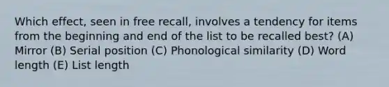 Which effect, seen in free recall, involves a tendency for items from the beginning and end of the list to be recalled best? (A) Mirror (B) Serial position (C) Phonological similarity (D) Word length (E) List length