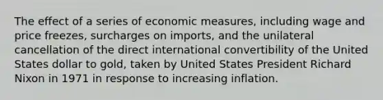 The effect of a series of economic measures, including wage and price freezes, surcharges on imports, and the unilateral cancellation of the direct international convertibility of the United States dollar to gold, taken by United States President Richard Nixon in 1971 in response to increasing inflation.