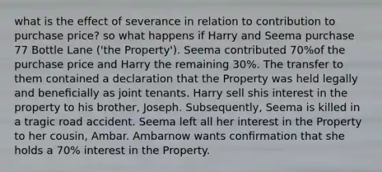 what is the effect of severance in relation to contribution to purchase price? so what happens if Harry and Seema purchase 77 Bottle Lane ('the Property'). Seema contributed 70%of the purchase price and Harry the remaining 30%. The transfer to them contained a declaration that the Property was held legally and beneﬁcially as joint tenants. Harry sell shis interest in the property to his brother, Joseph. Subsequently, Seema is killed in a tragic road accident. Seema left all her interest in the Property to her cousin, Ambar. Ambarnow wants conﬁrmation that she holds a 70% interest in the Property.