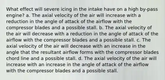 What effect will severe icing in the intake have on a high by-pass engine? a. The axial velocity of the air will increase with a reduction in the angle of attack of the airflow with the compressor blades and a possible stall. b. The axial velocity of the air will decrease with a reduction in the angle of attack of the airflow with the compressor blades and a possible stall. c. The axial velocity of the air will decrease with an increase in the angle that the resultant airflow forms with the compressor blades chord line and a possible stall. d. The axial velocity of the air will increase with an increase in the angle of attack of the airflow with the compressor blades and a possible stall.