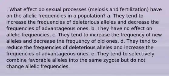 . What effect do sexual processes (meiosis and fertilization) have on the allelic frequencies in a population? a. They tend to increase the frequencies of deleterious alleles and decrease the frequencies of advantageous ones. b. They have no effect on allelic frequencies. c. They tend to increase the frequency of new alleles and decrease the frequency of old ones. d. They tend to reduce the frequencies of deleterious alleles and increase the frequencies of advantageous ones. e. They tend to selectively combine favorable alleles into the same zygote but do not change allelic frequencies.