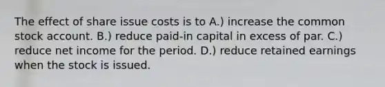 The effect of share issue costs is to A.) increase the common stock account. B.) reduce paid-in capital in excess of par. C.) reduce net income for the period. D.) reduce retained earnings when the stock is issued.