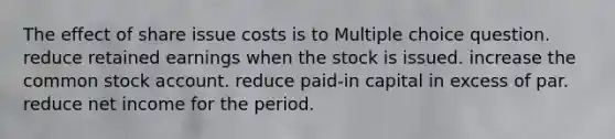 The effect of share issue costs is to Multiple choice question. reduce retained earnings when the stock is issued. increase the common stock account. reduce paid-in capital in excess of par. reduce net income for the period.