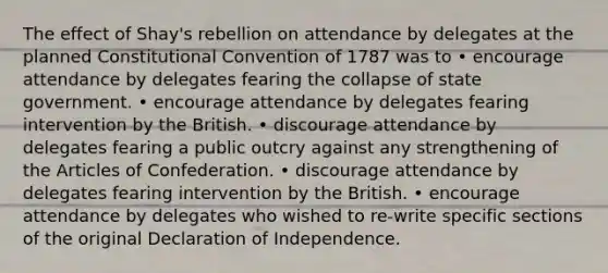 The effect of Shay's rebellion on attendance by delegates at the planned Constitutional Convention of 1787 was to • encourage attendance by delegates fearing the collapse of state government. • encourage attendance by delegates fearing intervention by the British. • discourage attendance by delegates fearing a public outcry against any strengthening of the Articles of Confederation. • discourage attendance by delegates fearing intervention by the British. • encourage attendance by delegates who wished to re-write specific sections of the original Declaration of Independence.