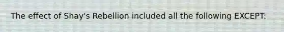 The effect of Shay's Rebellion included all the following EXCEPT: