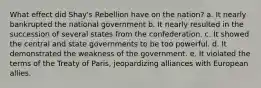 What effect did Shay's Rebellion have on the nation? a. It nearly bankrupted the national government b. It nearly resulted in the succession of several states from the confederation. c. It showed the central and state governments to be too powerful. d. It demonstrated the weakness of the government. e. It violated the terms of the Treaty of Paris, jeopardizing alliances with European allies.