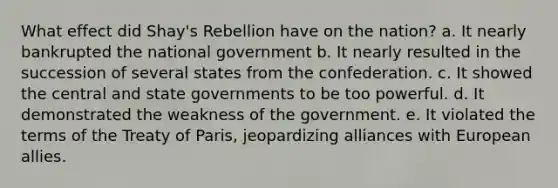 What effect did Shay's Rebellion have on the nation? a. It nearly bankrupted the national government b. It nearly resulted in the succession of several states from the confederation. c. It showed the central and state governments to be too powerful. d. It demonstrated the weakness of the government. e. It violated the terms of the Treaty of Paris, jeopardizing alliances with European allies.