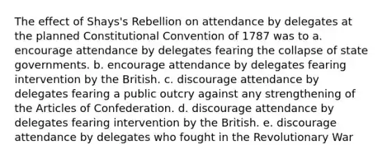 The effect of Shays's Rebellion on attendance by delegates at the planned Constitutional Convention of 1787 was to a. encourage attendance by delegates fearing the collapse of state governments. b. encourage attendance by delegates fearing intervention by the British. c. discourage attendance by delegates fearing a public outcry against any strengthening of the Articles of Confederation. d. discourage attendance by delegates fearing intervention by the British. e. discourage attendance by delegates who fought in the Revolutionary War