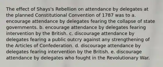 The effect of Shays's Rebellion on attendance by delegates at the planned Constitutional Convention of 1787 was to a. encourage attendance by delegates fearing the collapse of state governments. b. encourage attendance by delegates fearing intervention by the British. c. discourage attendance by delegates fearing a public outcry against any strengthening of the Articles of Confederation. d. discourage attendance by delegates fearing intervention by the British. e. discourage attendance by delegates who fought in the Revolutionary War.