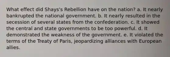 What effect did Shays's Rebellion have on the nation? a. It nearly bankrupted the national government. b. It nearly resulted in the secession of several states from the confederation. c. It showed the central and state governments to be too powerful. d. It demonstrated the weakness of the government. e. It violated the terms of the Treaty of Paris, jeopardizing alliances with European allies.