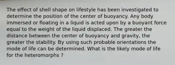 The effect of shell shape on lifestyle has been investigated to determine the position of the center of buoyancy. Any body immersed or floating in a liquid is acted upon by a buoyant force equal to the weight of the liquid displaced. The greater the distance between the center of buoyancy and gravity, the greater the stability. By using such probable orientations the mode of life can be determined. What is the likely mode of life for the heteromorphs ?