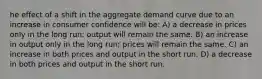 he effect of a shift in the aggregate demand curve due to an increase in consumer confidence will be: A) a decrease in prices only in the long run; output will remain the same. B) an increase in output only in the long run; prices will remain the same. C) an increase in both prices and output in the short run. D) a decrease in both prices and output in the short run.