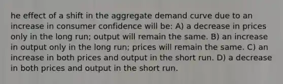 he effect of a shift in the aggregate demand curve due to an increase in consumer confidence will be: A) a decrease in prices only in the long run; output will remain the same. B) an increase in output only in the long run; prices will remain the same. C) an increase in both prices and output in the short run. D) a decrease in both prices and output in the short run.