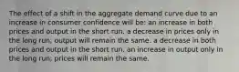 The effect of a shift in the aggregate demand curve due to an increase in consumer confidence will be: an increase in both prices and output in the short run. a decrease in prices only in the long run; output will remain the same. a decrease in both prices and output in the short run. an increase in output only in the long run; prices will remain the same.