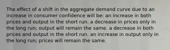 The effect of a shift in the aggregate demand curve due to an increase in consumer confidence will be: an increase in both prices and output in the short run. a decrease in prices only in the long run; output will remain the same. a decrease in both prices and output in the short run. an increase in output only in the long run; prices will remain the same.