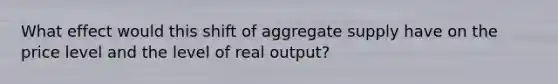 What effect would this shift of aggregate supply have on the price level and the level of real output?