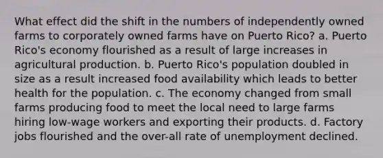 What effect did the shift in the numbers of independently owned farms to corporately owned farms have on Puerto Rico? a. Puerto Rico's economy flourished as a result of large increases in agricultural production. b. Puerto Rico's population doubled in size as a result increased food availability which leads to better health for the population. c. The economy changed from small farms producing food to meet the local need to large farms hiring low-wage workers and exporting their products. d. Factory jobs flourished and the over-all rate of unemployment declined.