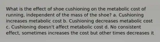 What is the effect of shoe cushioning on the metabolic cost of running, independent of the mass of the shoe? a. Cushioning increases metabolic cost b. Cushioning decreases metabolic cost c. Cushioning doesn't affect metabolic cost d. No consistent effect, sometimes increases the cost but other times decreases it