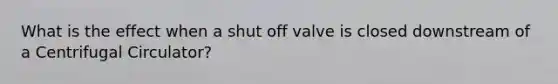 What is the effect when a shut off valve is closed downstream of a Centrifugal Circulator?