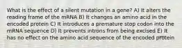 What is the effect of a silent mutation in a gene? A) It alters the reading frame of the mRNA B) It changes an amino acid in the encoded protein C) It introduces a premature stop codon into the mRNA sequence D) It prevents introns from being excised E) It has no effect on the amino acid sequence of the encoded protein