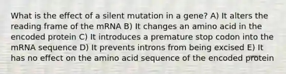 What is the effect of a silent mutation in a gene? A) It alters the reading frame of the mRNA B) It changes an amino acid in the encoded protein C) It introduces a premature stop codon into the mRNA sequence D) It prevents introns from being excised E) It has no effect on the amino acid sequence of the encoded protein