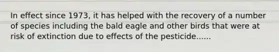 In effect since 1973, it has helped with the recovery of a number of species including the bald eagle and other birds that were at risk of extinction due to effects of the pesticide......