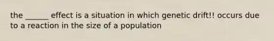 the ______ effect is a situation in which genetic drift!! occurs due to a reaction in the size of a population