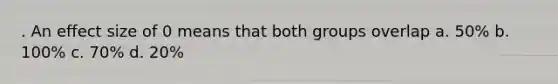 . An effect size of 0 means that both groups overlap a. 50% b. 100% c. 70% d. 20%