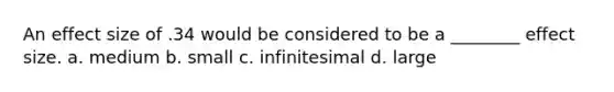 An effect size of .34 would be considered to be a ________ effect size. a. medium b. small c. infinitesimal d. large