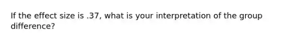 If the effect size is .37, what is your interpretation of the group difference?