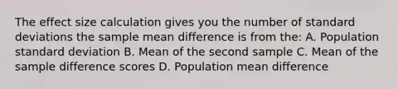 The effect size calculation gives you the number of <a href='https://www.questionai.com/knowledge/kqGUr1Cldy-standard-deviation' class='anchor-knowledge'>standard deviation</a>s the sample mean difference is from the: A. Population standard deviation B. Mean of the second sample C. Mean of the sample difference scores D. Population mean difference