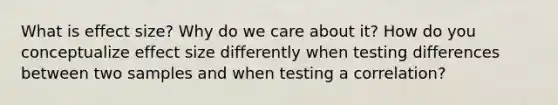 What is effect size? Why do we care about it? How do you conceptualize effect size differently when testing differences between two samples and when testing a correlation?