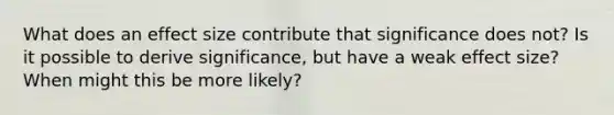 What does an effect size contribute that significance does not? Is it possible to derive significance, but have a weak effect size? When might this be more likely?