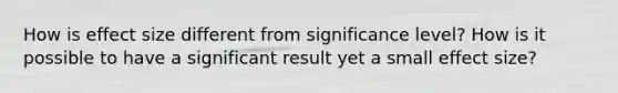How is effect size different from significance level? How is it possible to have a significant result yet a small effect size?