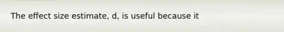 The effect size estimate, d, is useful because it