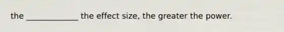 the _____________ the effect size, the greater the power.