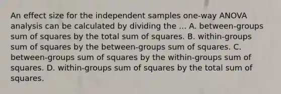 An effect size for the independent samples one-way ANOVA analysis can be calculated by dividing the ... A. between-groups sum of squares by the total sum of squares. B. within-groups sum of squares by the between-groups sum of squares. C. between-groups sum of squares by the within-groups sum of squares. D. within-groups sum of squares by the total sum of squares.