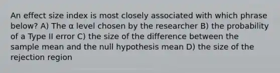 An effect size index is most closely associated with which phrase below? A) The α level chosen by the researcher B) the probability of a Type II error C) the size of the difference between the sample mean and the null hypothesis mean D) the size of the rejection region