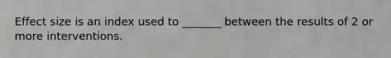 Effect size is an index used to _______ between the results of 2 or more interventions.