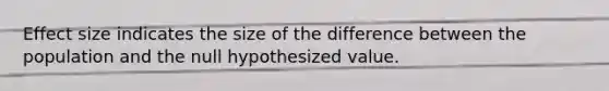 Effect size indicates the size of the difference between the population and the null hypothesized value.