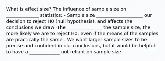 What is effect size? The influence of sample size on ______________ statistics: - Sample size ____________________ our decision to reject H0 (null hypothesis), and affects the conclusions we draw -The _______________ the sample size, the more likely we are to reject H0, even if the means of the samples are practically the same - We want larger sample sizes to be precise and confident in our conclusions, but it would be helpful to have a _____________ not reliant on sample size