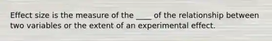 Effect size is the measure of the ____ of the relationship between two variables or the extent of an experimental effect.